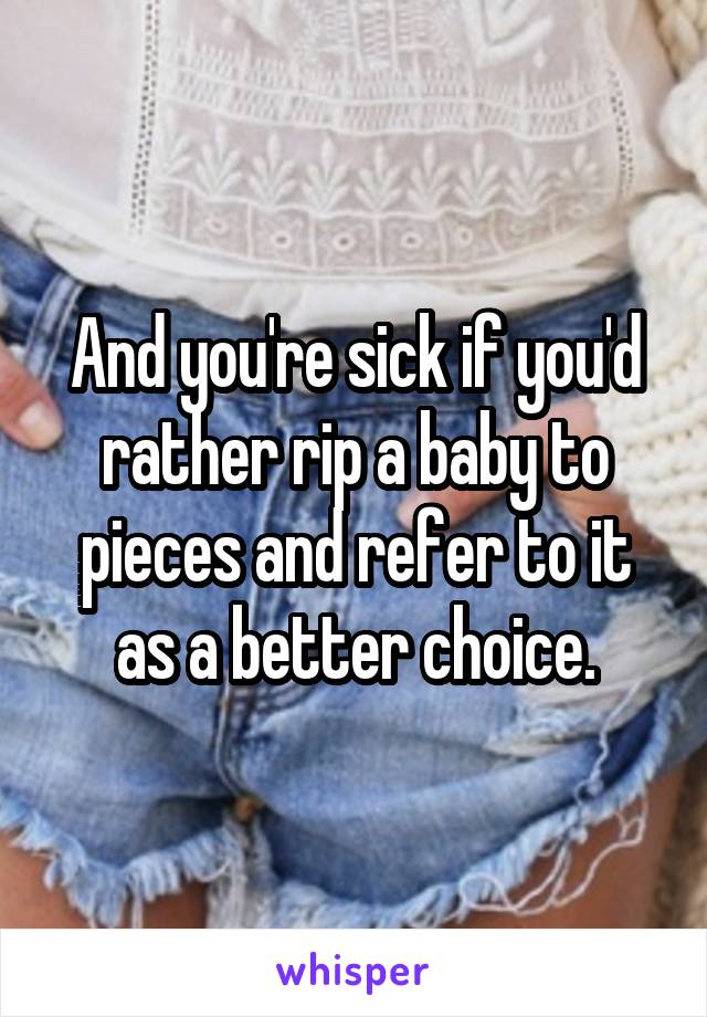 And you're sick if you'd rather rip a baby to pieces and refer to it as a better choice.