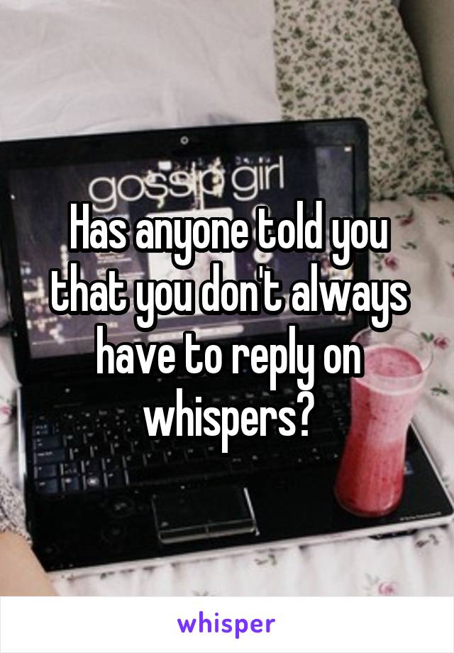 Has anyone told you that you don't always have to reply on whispers?