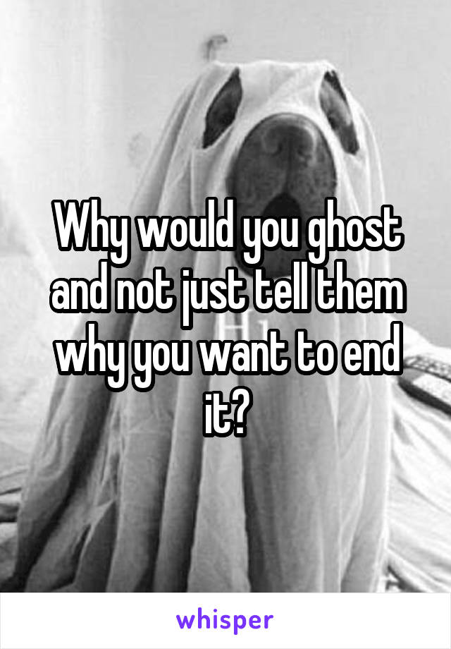 Why would you ghost and not just tell them why you want to end it?