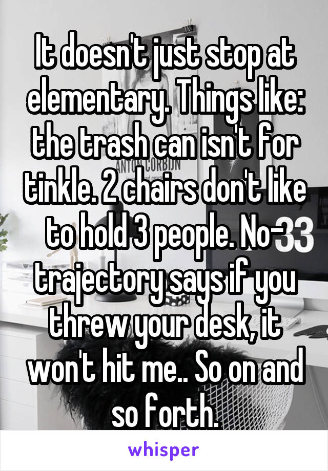 It doesn't just stop at elementary. Things like: the trash can isn't for tinkle. 2 chairs don't like to hold 3 people. No- trajectory says if you threw your desk, it won't hit me.. So on and so forth.