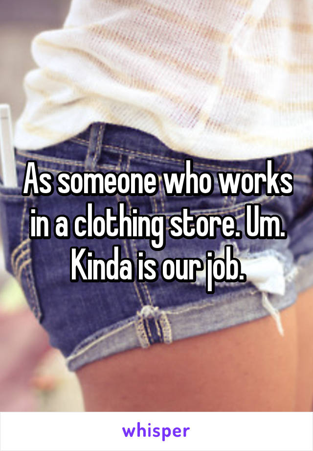 As someone who works in a clothing store. Um. Kinda is our job.