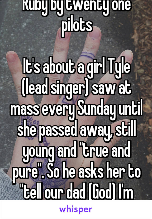 Ruby by twenty one pilots

It's about a girl Tyle (lead singer) saw at mass every Sunday until she passed away, still young and "true and pure". So he asks her to "tell our dad (God) I'm sorry." 