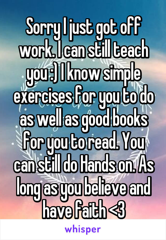 Sorry I just got off work. I can still teach you :) I know simple exercises for you to do as well as good books for you to read. You can still do Hands on. As long as you believe and have faith <3