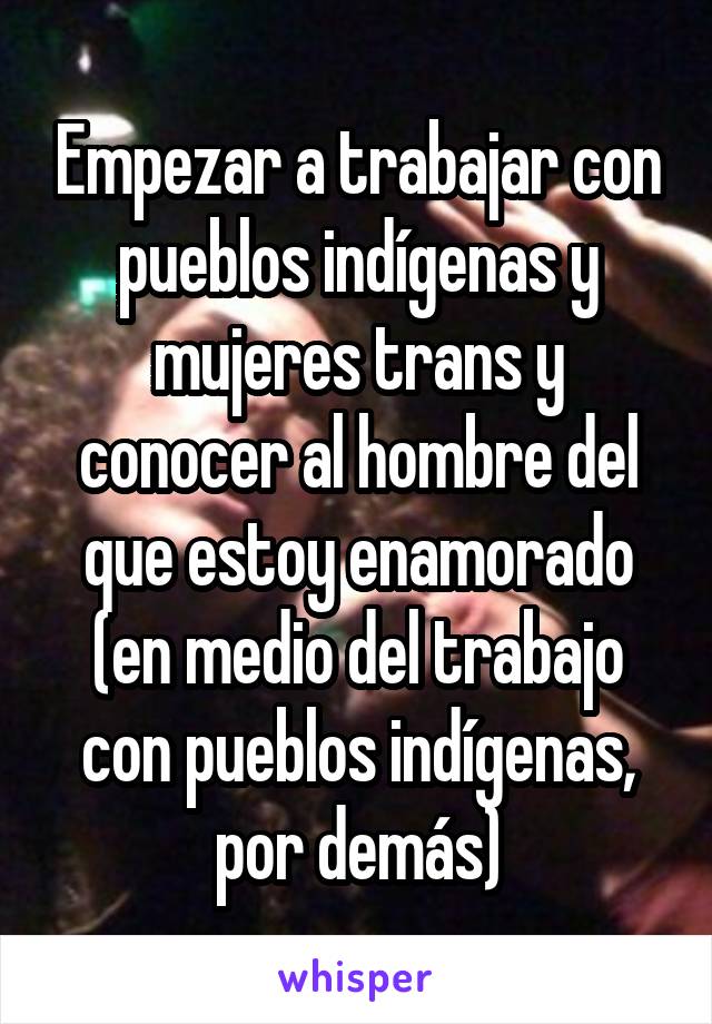 Empezar a trabajar con pueblos indígenas y mujeres trans y conocer al hombre del que estoy enamorado (en medio del trabajo con pueblos indígenas, por demás)