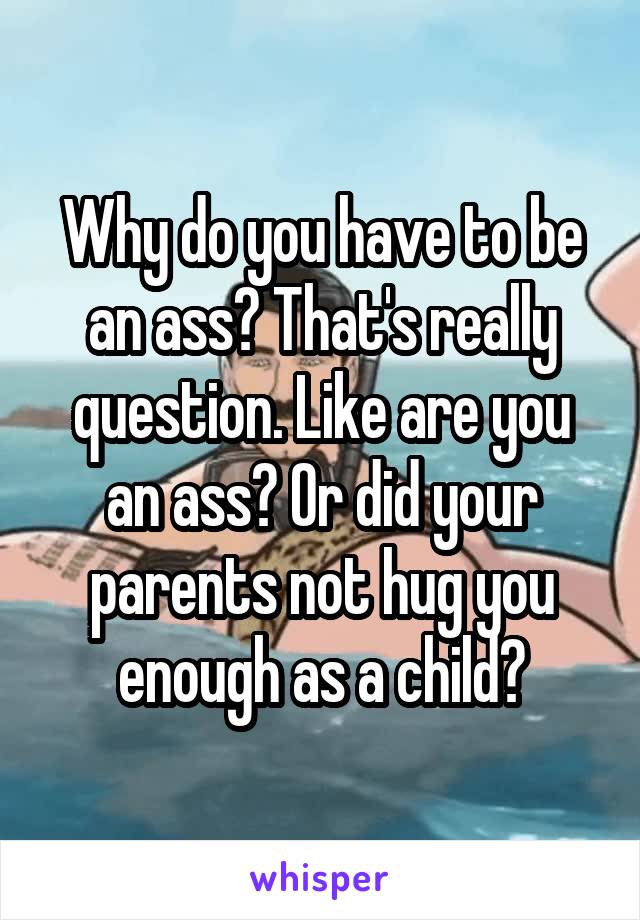 Why do you have to be an ass? That's really question. Like are you an ass? Or did your parents not hug you enough as a child?