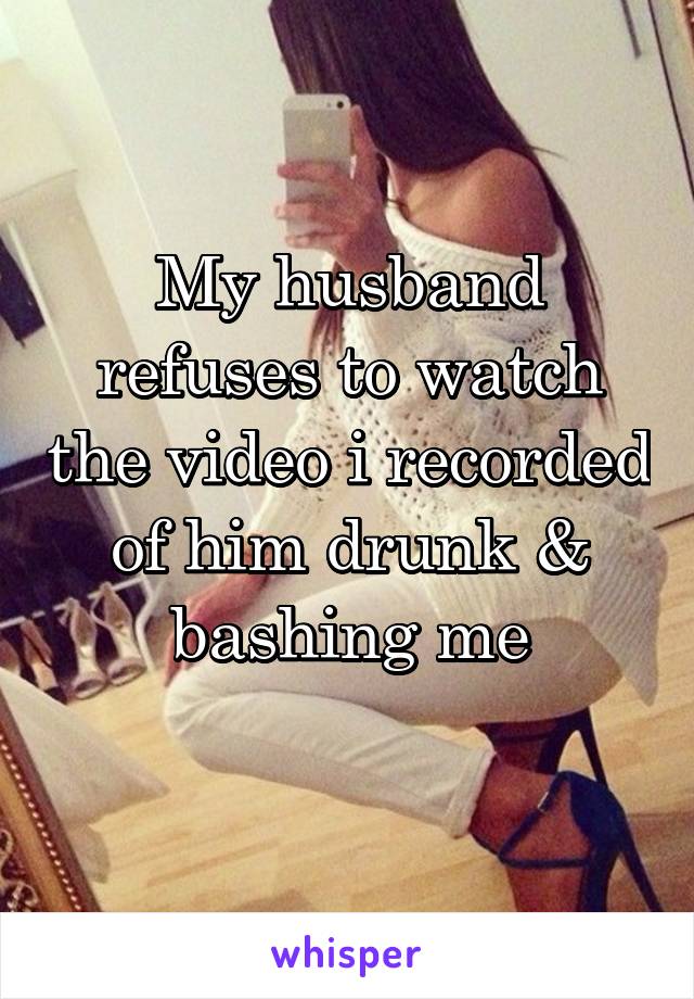 My husband refuses to watch the video i recorded of him drunk & bashing me
