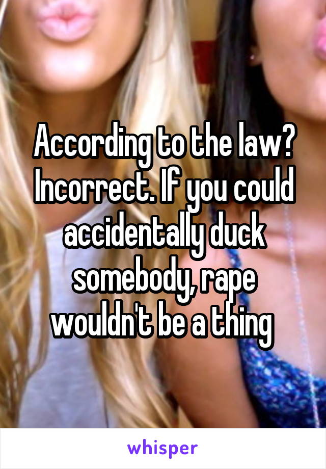 According to the law? Incorrect. If you could accidentally duck somebody, rape wouldn't be a thing 