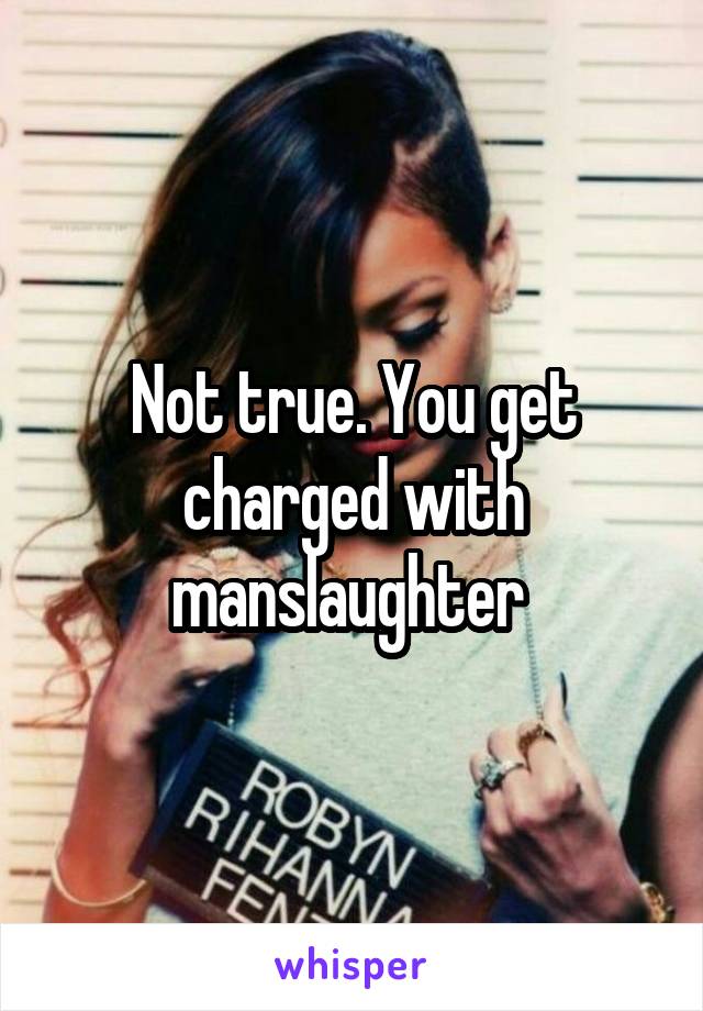 Not true. You get charged with manslaughter 