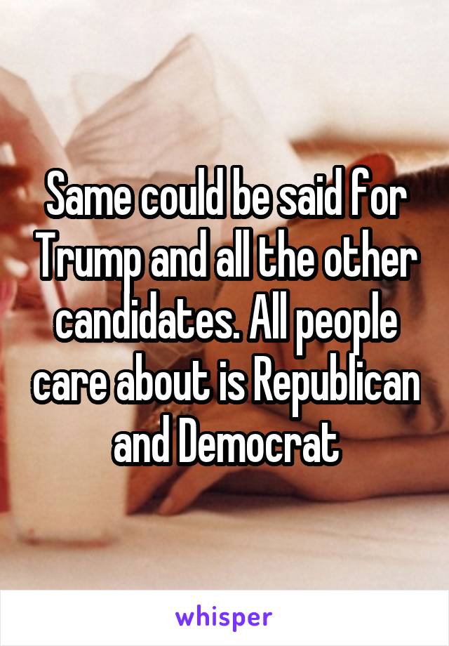 Same could be said for Trump and all the other candidates. All people care about is Republican and Democrat