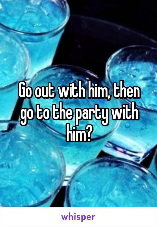 Go out with him, then go to the party with him?