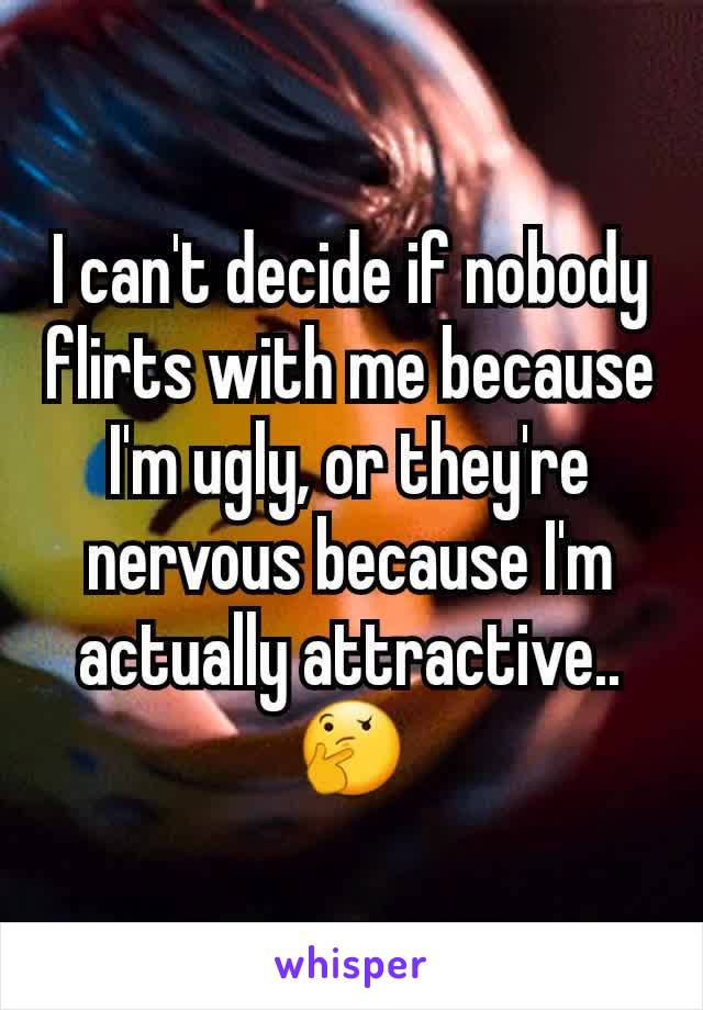 I can't decide if nobody flirts with me because I'm ugly, or they're nervous because I'm actually attractive.. 🤔