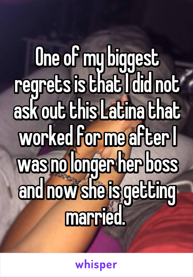 One of my biggest regrets is that I did not ask out this Latina that worked for me after I was no longer her boss and now she is getting married. 