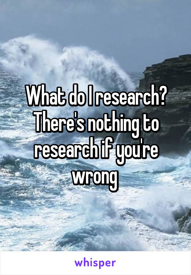 What do I research? There's nothing to research if you're wrong 