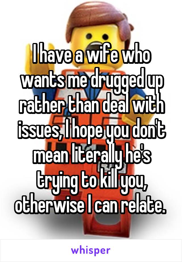 I have a wife who wants me drugged up rather than deal with issues, I hope you don't mean literally he's trying to kill you, otherwise I can relate. 