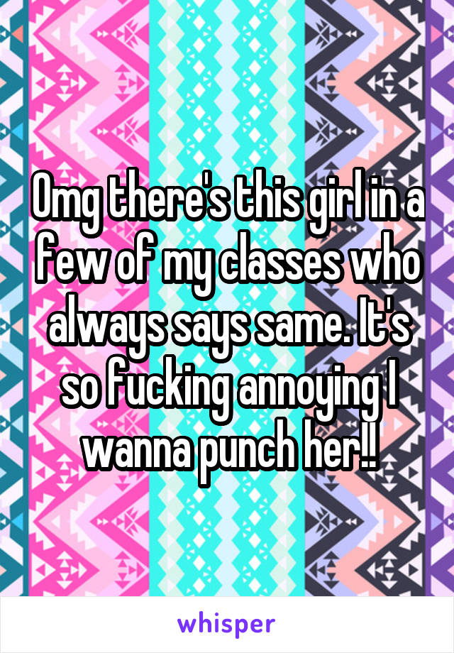 Omg there's this girl in a few of my classes who always says same. It's so fucking annoying I wanna punch her!!