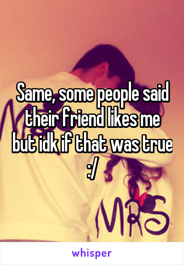 Same, some people said their friend likes me but idk if that was true :/