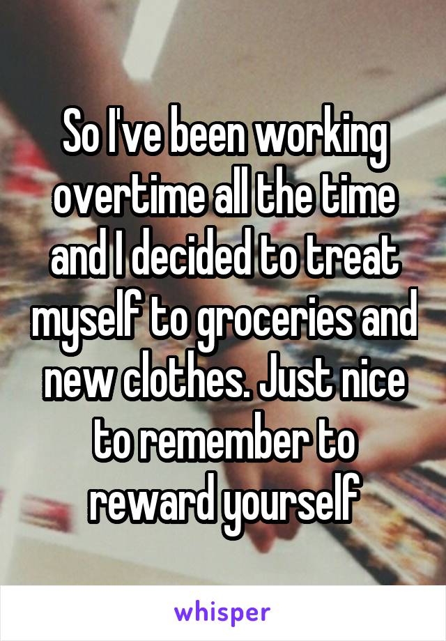 So I've been working overtime all the time and I decided to treat myself to groceries and new clothes. Just nice to remember to reward yourself