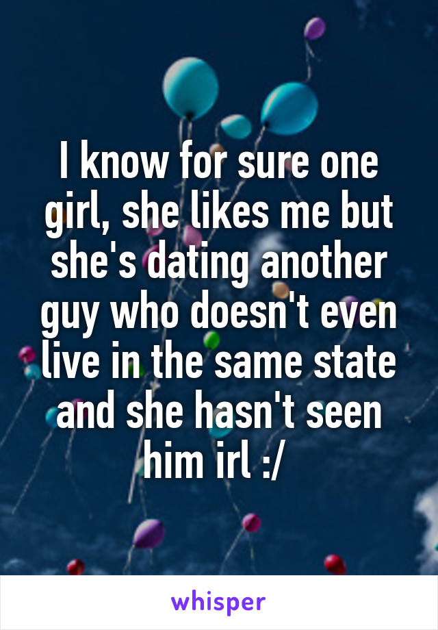 I know for sure one girl, she likes me but she's dating another guy who doesn't even live in the same state and she hasn't seen him irl :/ 