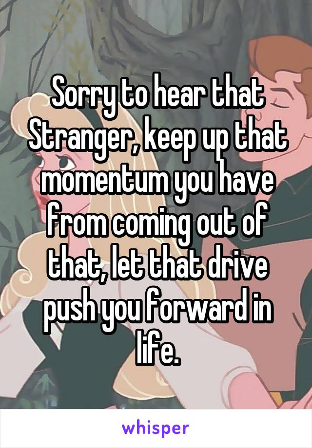 Sorry to hear that Stranger, keep up that momentum you have from coming out of that, let that drive push you forward in life.