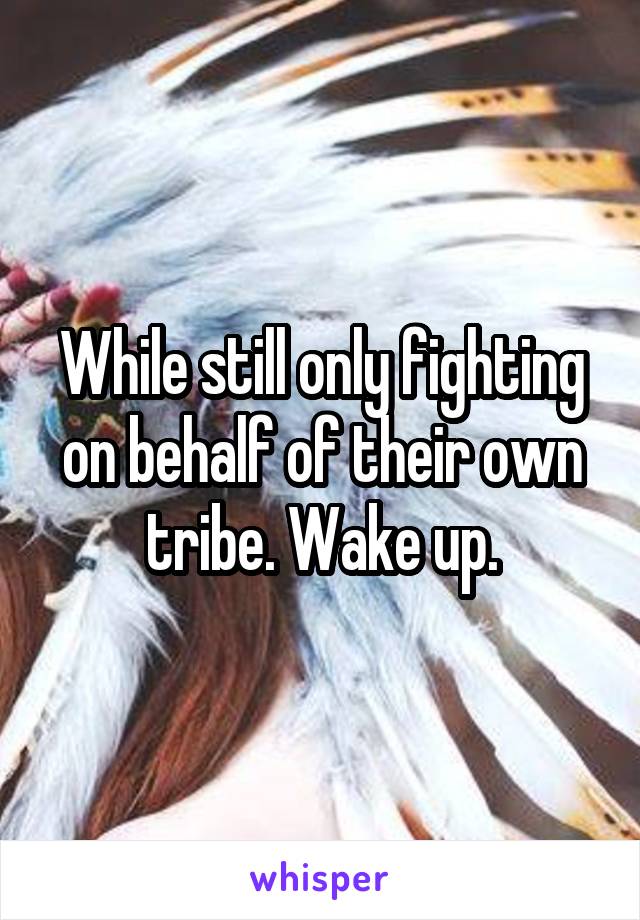 While still only fighting on behalf of their own tribe. Wake up.