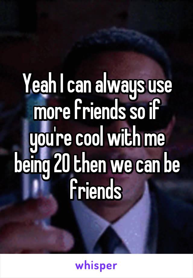 Yeah I can always use more friends so if you're cool with me being 20 then we can be friends 