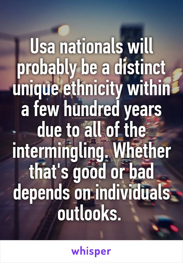 Usa nationals will probably be a distinct unique ethnicity within a few hundred years due to all of the intermingling. Whether that's good or bad depends on individuals outlooks. 