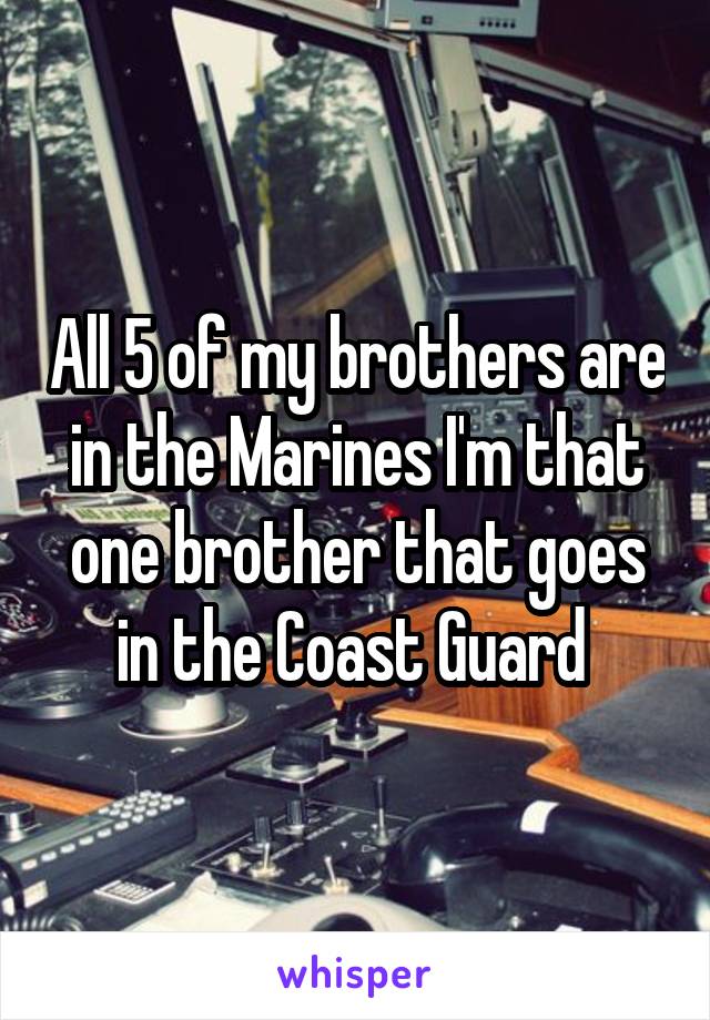 All 5 of my brothers are in the Marines I'm that one brother that goes in the Coast Guard 
