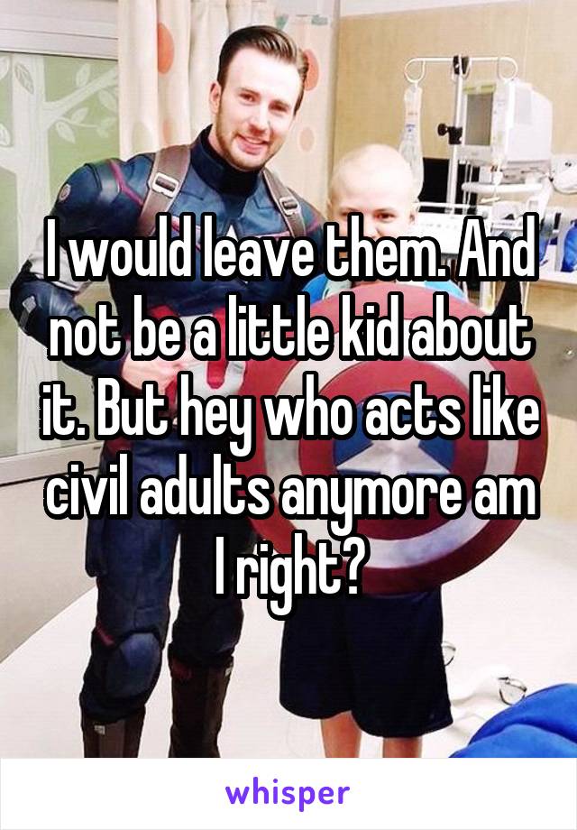 I would leave them. And not be a little kid about it. But hey who acts like civil adults anymore am I right?