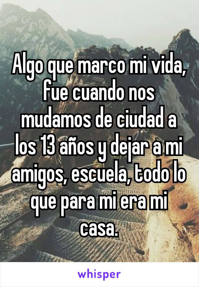 Algo que marco mi vida, fue cuando nos mudamos de ciudad a los 13 años y dejar a mi amigos, escuela, todo lo que para mi era mi casa.