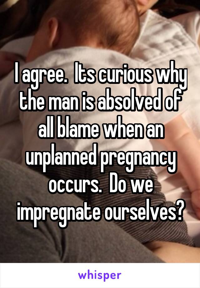 I agree.  Its curious why the man is absolved of all blame when an unplanned pregnancy occurs.  Do we impregnate ourselves?