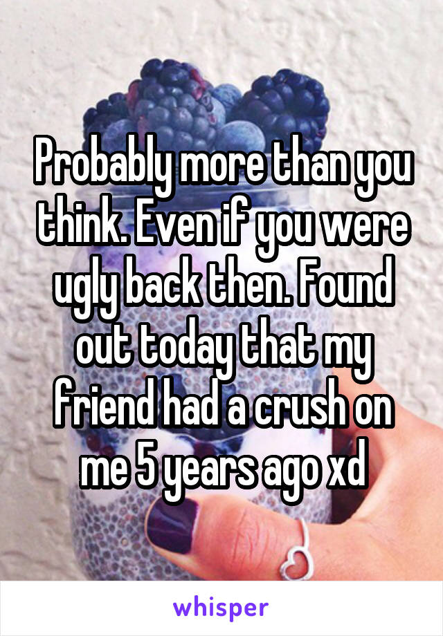 Probably more than you think. Even if you were ugly back then. Found out today that my friend had a crush on me 5 years ago xd