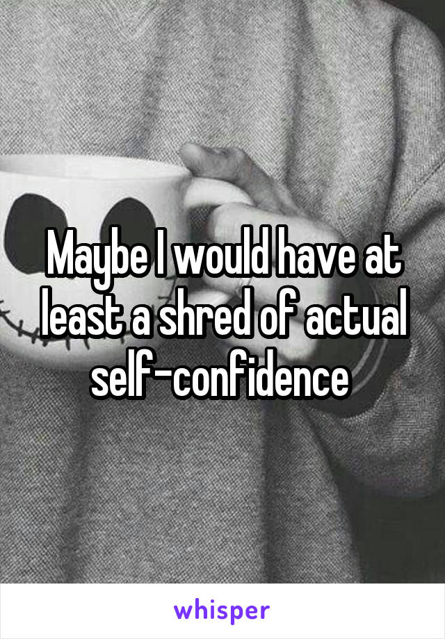 Maybe I would have at least a shred of actual self-confidence 