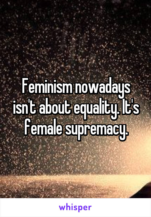 Feminism nowadays isn't about equality. It's female supremacy.