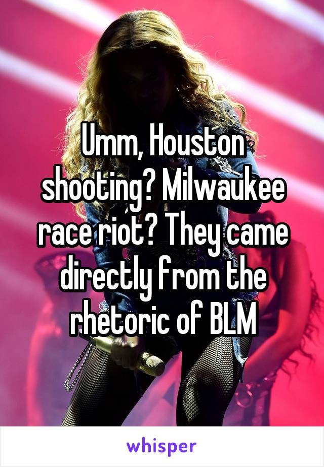 Umm, Houston shooting? Milwaukee race riot? They came directly from the rhetoric of BLM