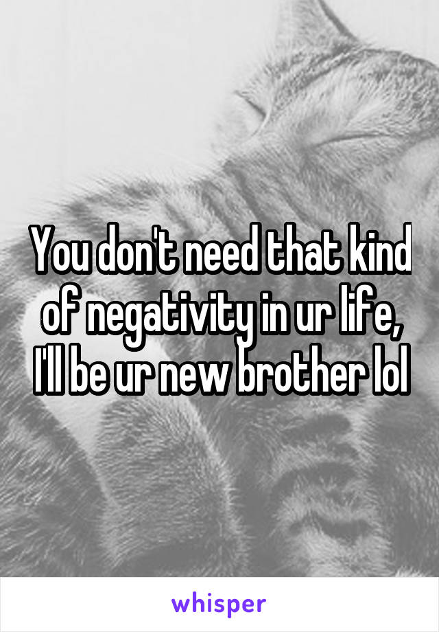 You don't need that kind of negativity in ur life, I'll be ur new brother lol