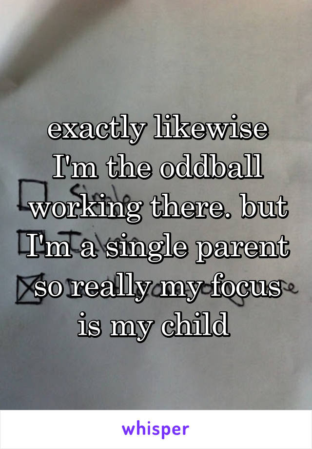 exactly likewise I'm the oddball working there. but I'm a single parent so really my focus is my child 