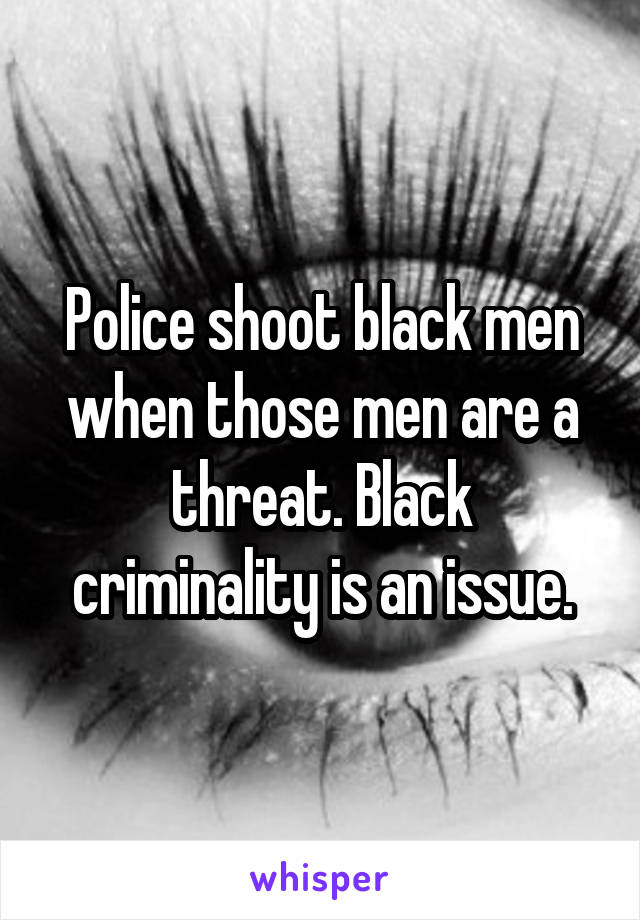 Police shoot black men when those men are a threat. Black criminality is an issue.