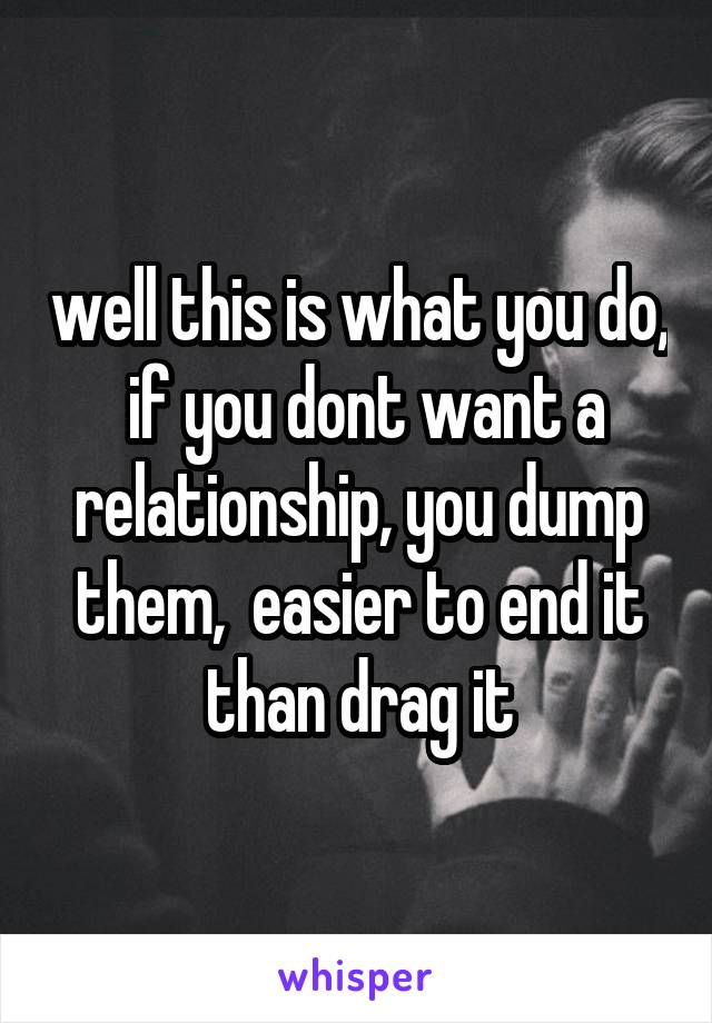 well this is what you do,  if you dont want a relationship, you dump them,  easier to end it than drag it