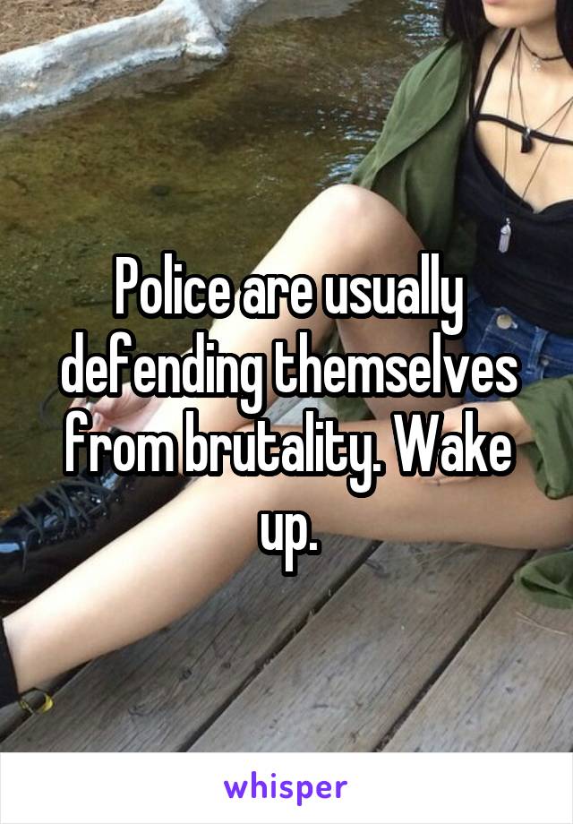 Police are usually defending themselves from brutality. Wake up.