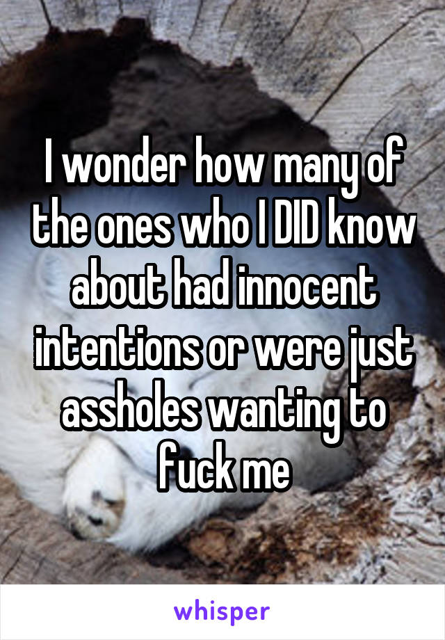 I wonder how many of the ones who I DID know about had innocent intentions or were just assholes wanting to fuck me