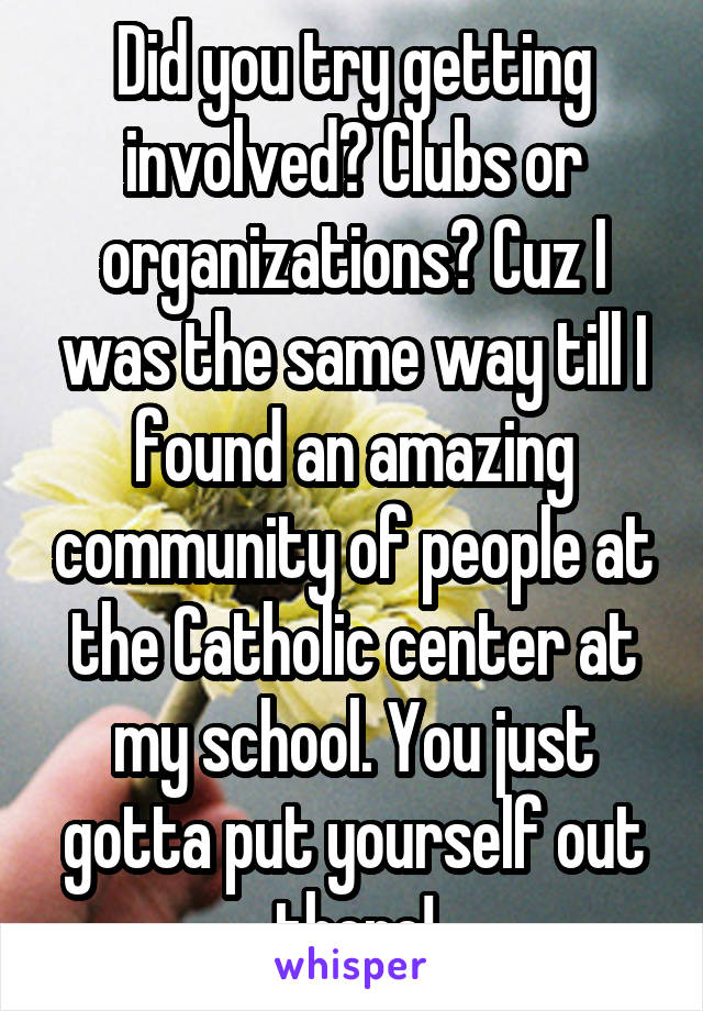 Did you try getting involved? Clubs or organizations? Cuz I was the same way till I found an amazing community of people at the Catholic center at my school. You just gotta put yourself out there!