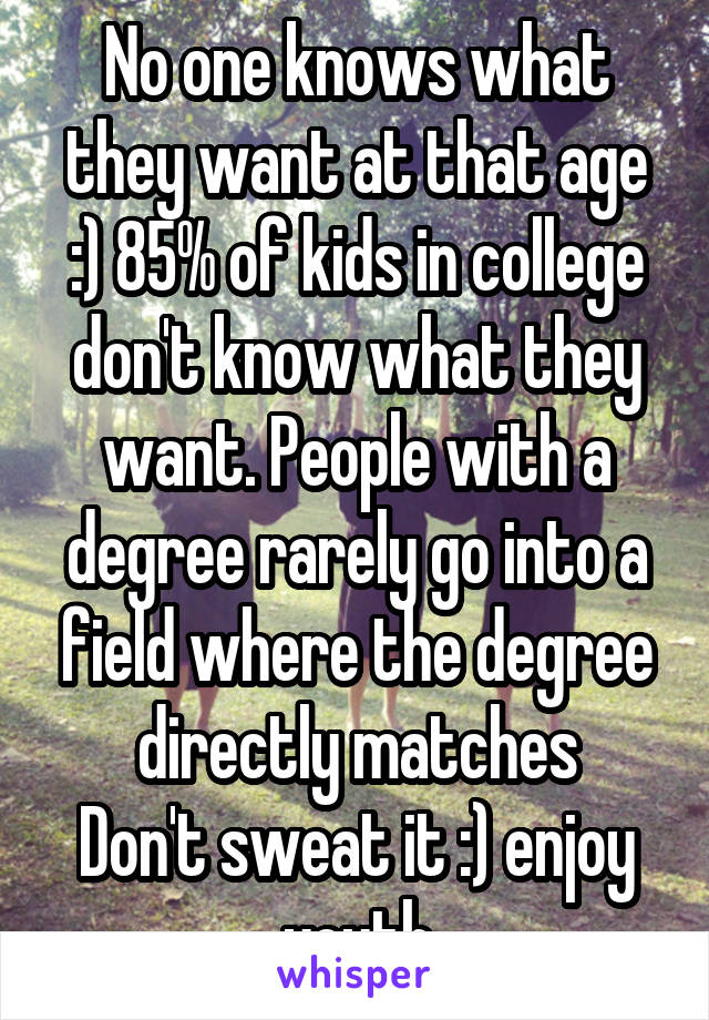 No one knows what they want at that age :) 85% of kids in college don't know what they want. People with a degree rarely go into a field where the degree directly matches
Don't sweat it :) enjoy youth