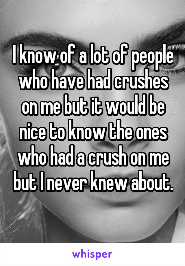 I know of a lot of people who have had crushes on me but it would be nice to know the ones who had a crush on me but I never knew about. 