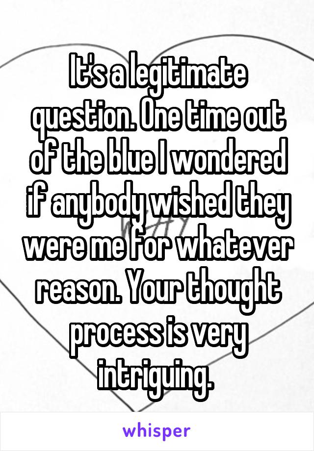 It's a legitimate question. One time out of the blue I wondered if anybody wished they were me for whatever reason. Your thought process is very intriguing. 