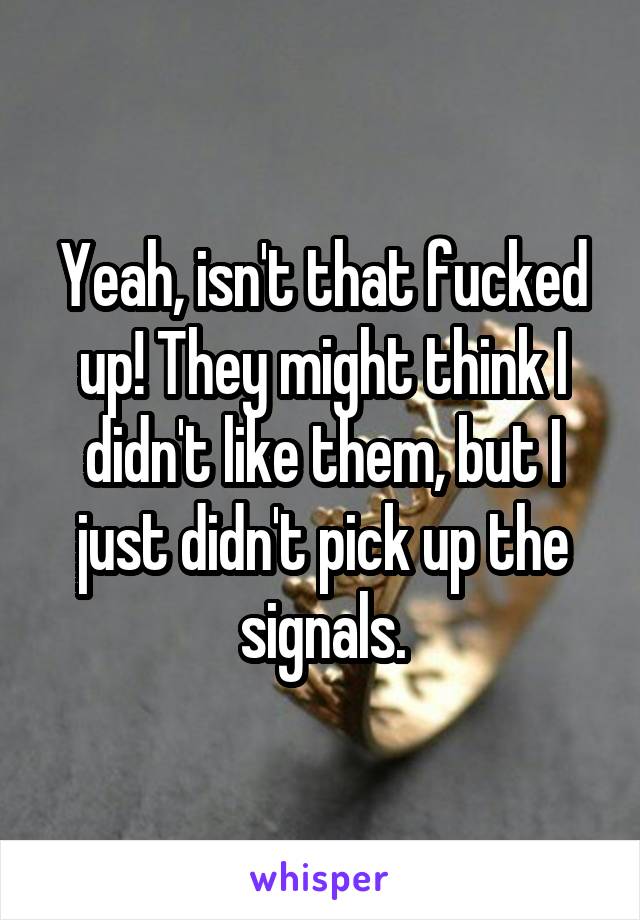 Yeah, isn't that fucked up! They might think I didn't like them, but I just didn't pick up the signals.