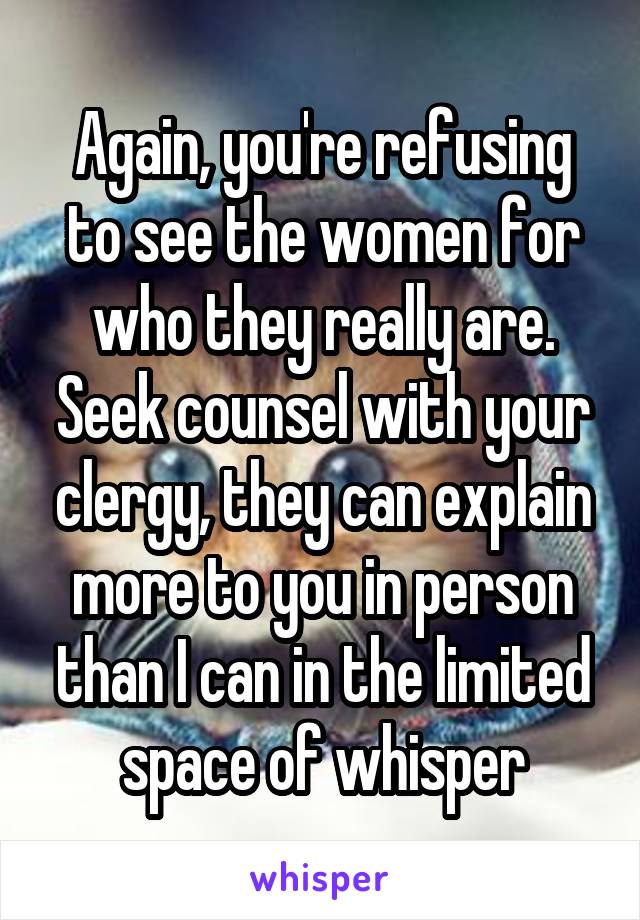 Again, you're refusing to see the women for who they really are. Seek counsel with your clergy, they can explain more to you in person than I can in the limited space of whisper