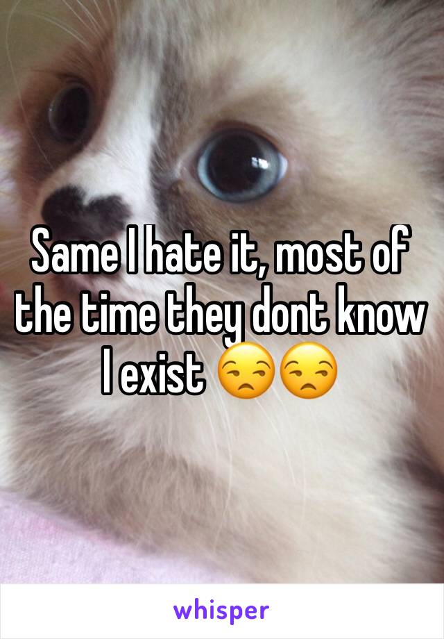 Same I hate it, most of the time they dont know I exist 😒😒
