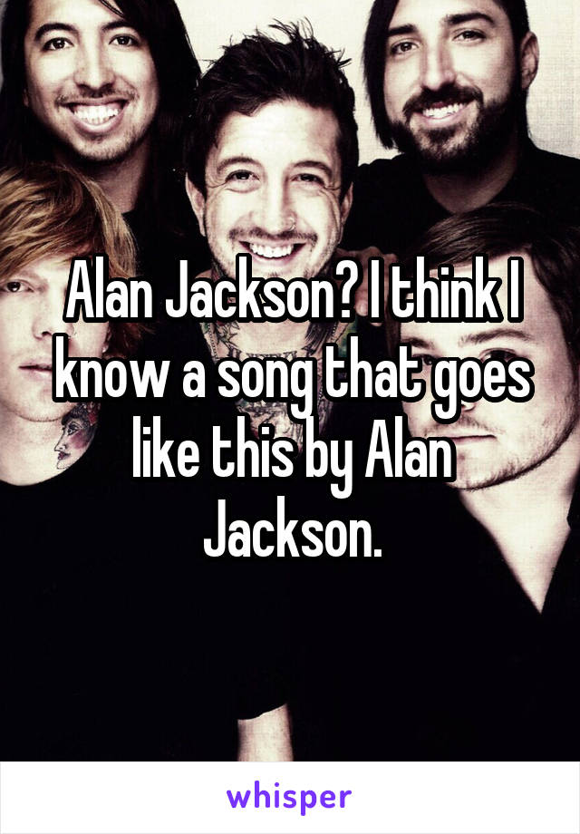 Alan Jackson? I think I know a song that goes like this by Alan Jackson.