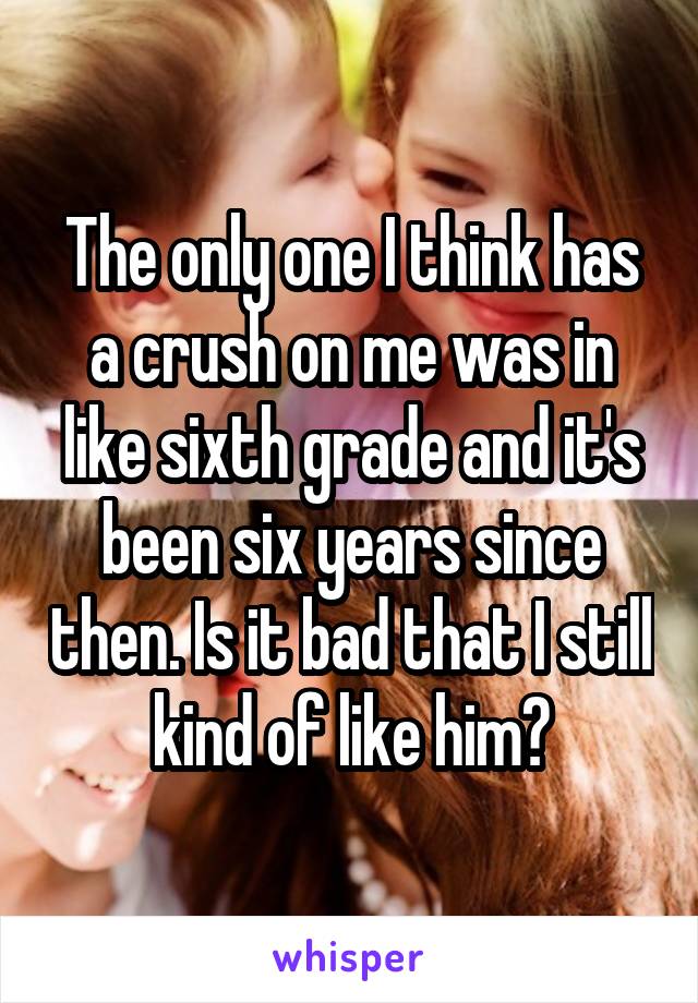 The only one I think has a crush on me was in like sixth grade and it's been six years since then. Is it bad that I still kind of like him?