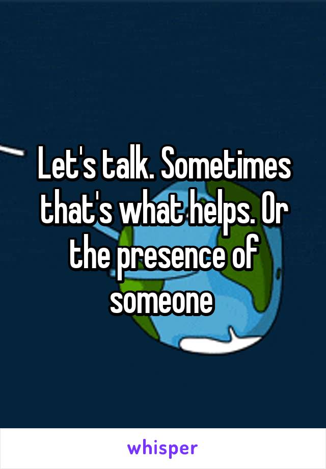 Let's talk. Sometimes that's what helps. Or the presence of someone 